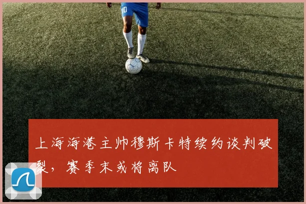 上海海港主帅穆斯卡特续约谈判破裂,赛季末或将离队