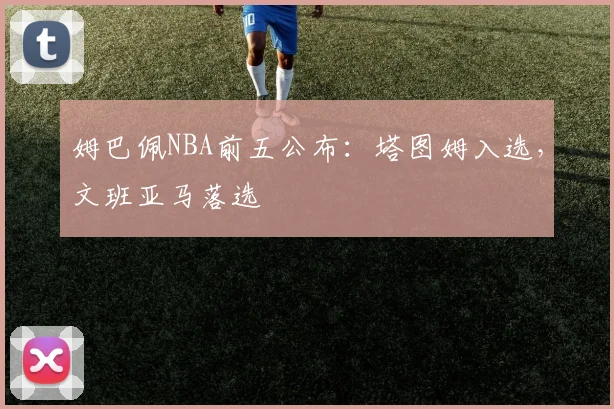 姆巴佩NBA前五公布：塔图姆入选，文班亚马落选