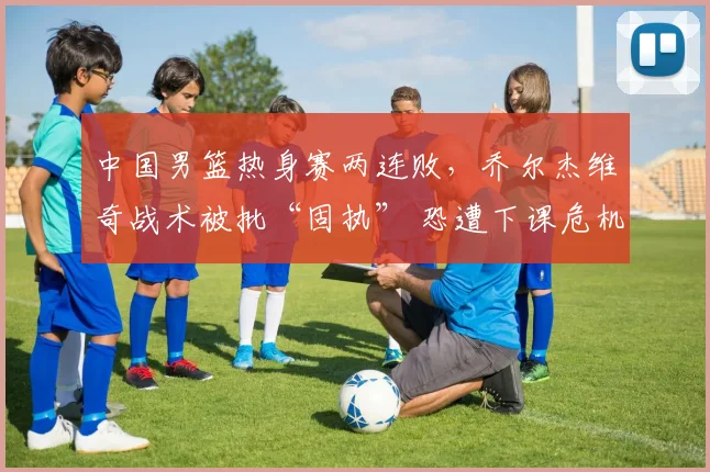 中国男篮热身赛两连败,乔尔杰维奇战术被批“固执” 恐遭下课危机
