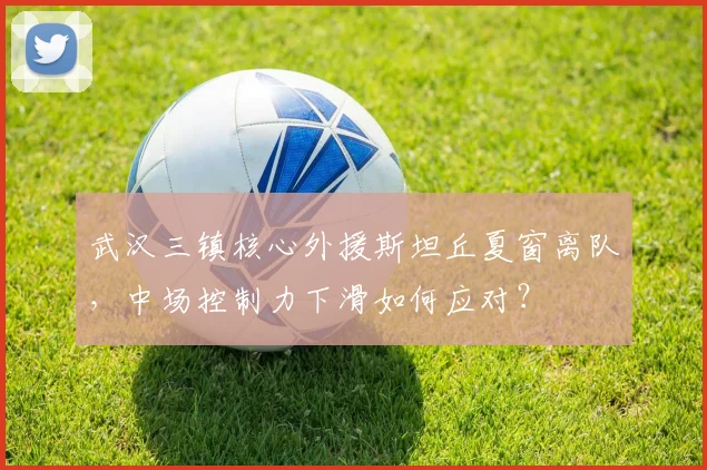 武汉三镇核心外援斯坦丘夏窗离队，中场控制力下滑如何应对？