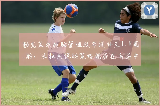 勒克莱尔轮胎管理效率提升至1.8圈_胎,法拉利保胎策略能否在高温中东站制胜?