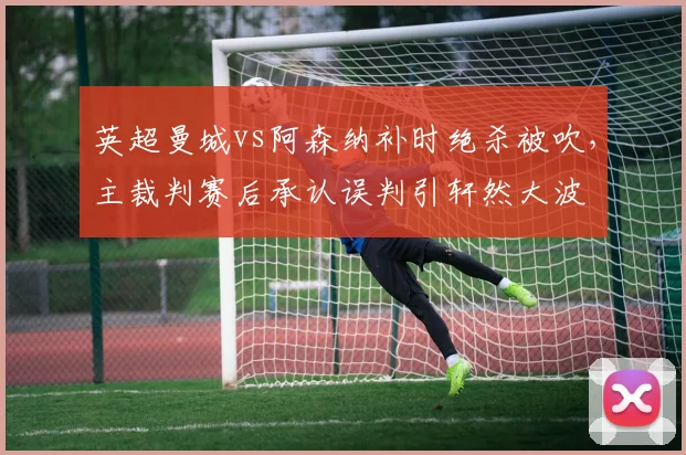 英超曼城vs阿森纳补时绝杀被吹,主裁判赛后承认误判引轩然大波
