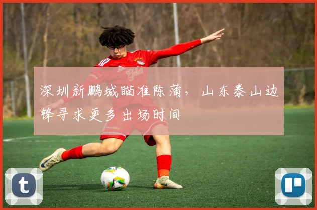 深圳新鹏城瞄准陈蒲,山东泰山边锋寻求更多出场时间