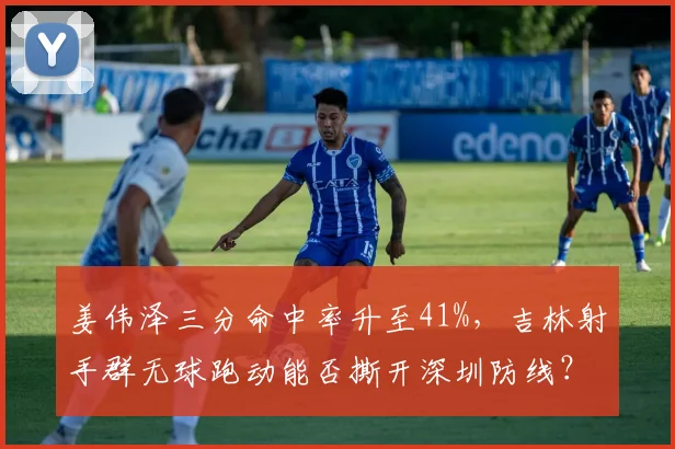 姜伟泽三分命中率升至41%，吉林射手群无球跑动能否撕开深圳防线？